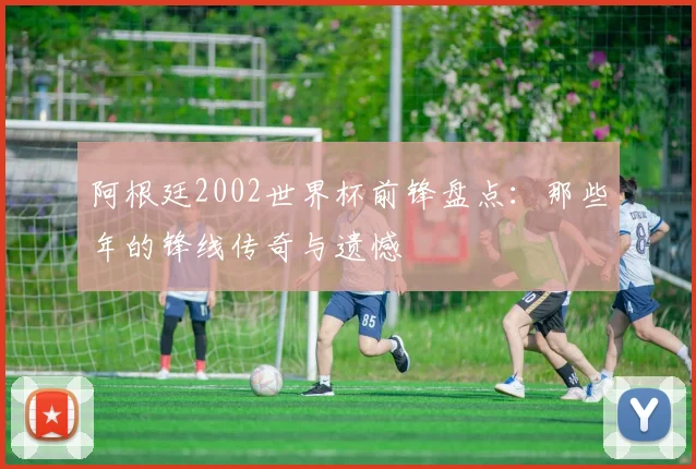 阿根廷2002世界杯前锋盘点：那些年的锋线传奇与遗憾