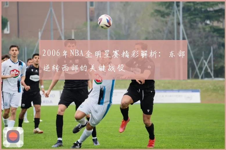 2006年NBA全明星赛精彩解析：东部逆转西部的关键战役
