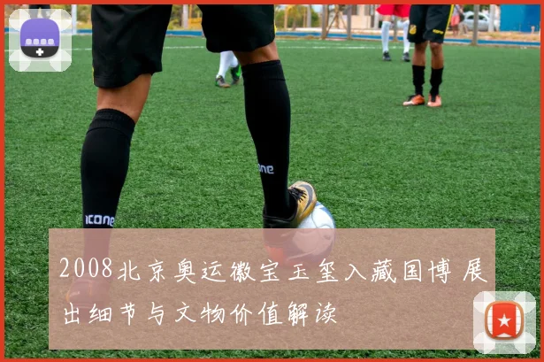 2008北京奥运徽宝玉玺入藏国博 展出细节与文物价值解读