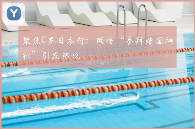 聚焦C罗日本行：网传“参拜靖国神社”引发热议
