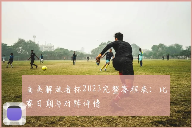 南美解放者杯2023完整赛程表：比赛日期与对阵详情