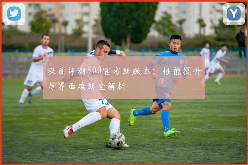 深度评测500官方新版本：性能提升与界面焕新全解析