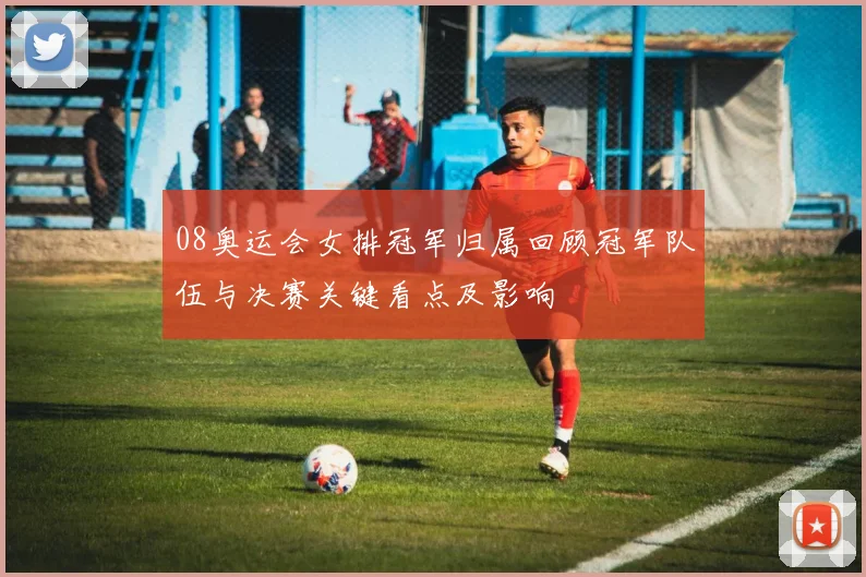 08奥运会女排冠军归属回顾冠军队伍与决赛关键看点及影响