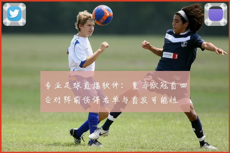 专业足球直播软件：皇马欧冠首回合对阵前伤停名单与首发可能性