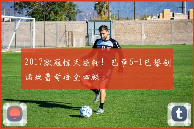 2017欧冠惊天逆转！巴萨6-1巴黎创诺坎普奇迹全回顾