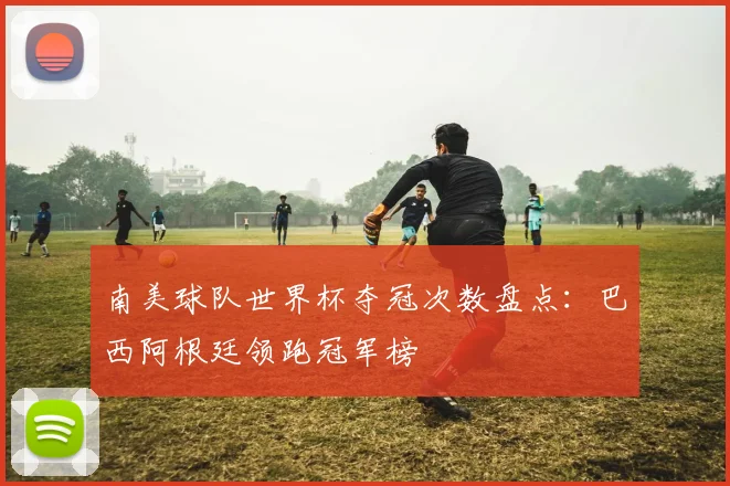 南美球队世界杯夺冠次数盘点：巴西阿根廷领跑冠军榜