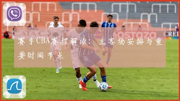 赛季CBA赛程解读：主客场安排与重要时间节点