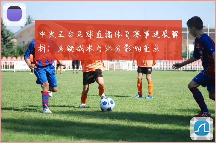 中央五台足球直播体育赛事进展解析：关键战术与比分影响重点