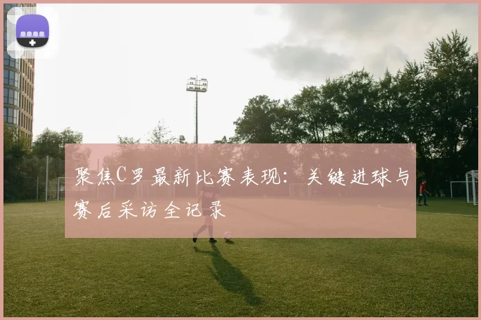 聚焦C罗最新比赛表现：关键进球与赛后采访全记录