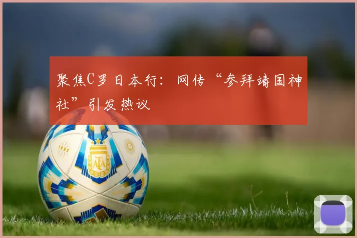 聚焦C罗日本行：网传“参拜靖国神社”引发热议