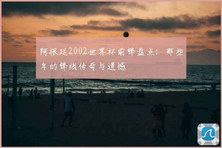 阿根廷2002世界杯前锋盘点：那些年的锋线传奇与遗憾
