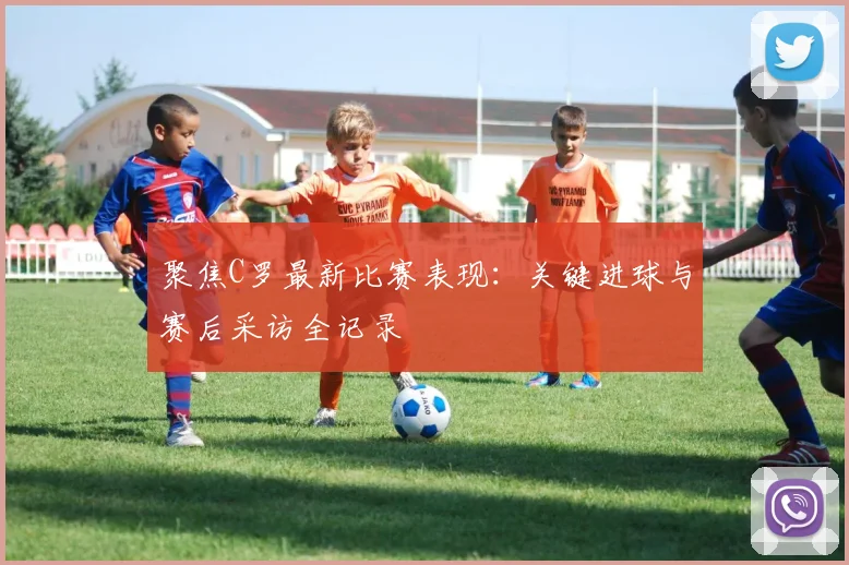 聚焦C罗最新比赛表现：关键进球与赛后采访全记录