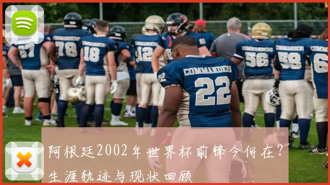 阿根廷2002年世界杯前锋今何在？生涯轨迹与现状回顾