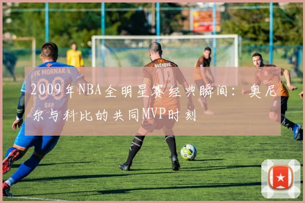 2009年NBA全明星赛经典瞬间：奥尼尔与科比的共同MVP时刻