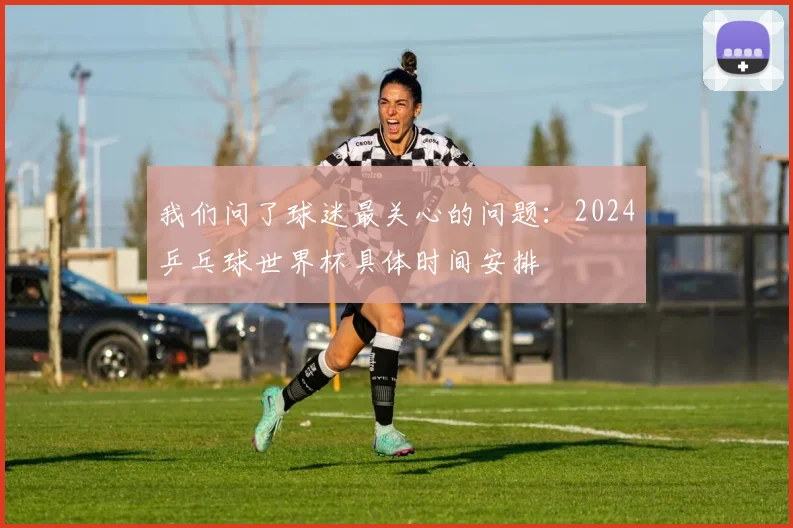 我们问了球迷最关心的问题:2024乒乓球世界杯具体时间安排