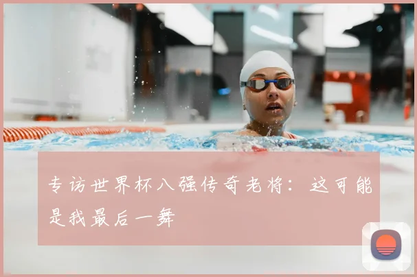 专访世界杯八强传奇老将：这可能是我最后一舞