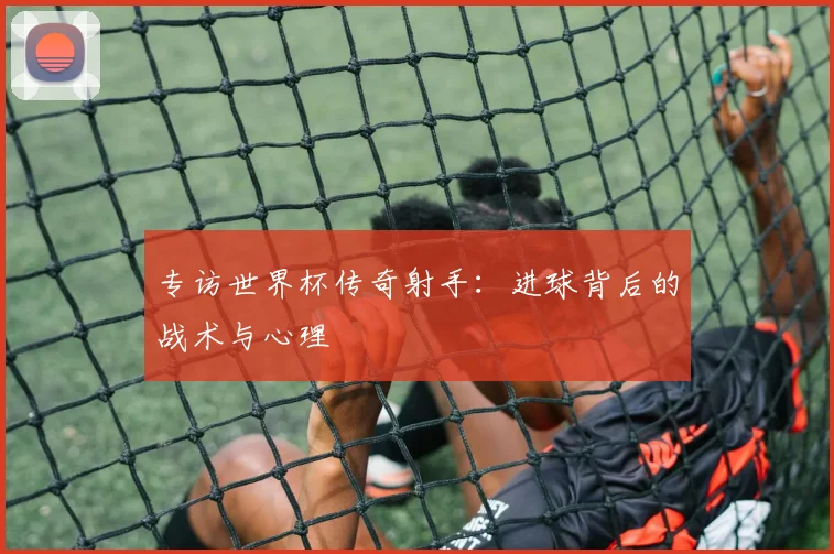 专访世界杯传奇射手：进球背后的战术与心理