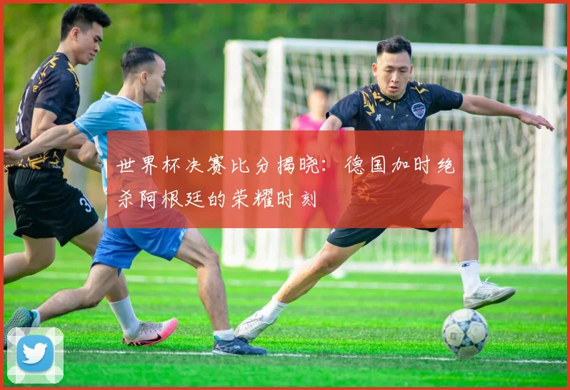 世界杯决赛比分揭晓：德国加时绝杀阿根廷的荣耀时刻