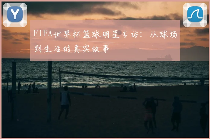 FIFA世界杯篮球明星专访：从球场到生活的真实故事