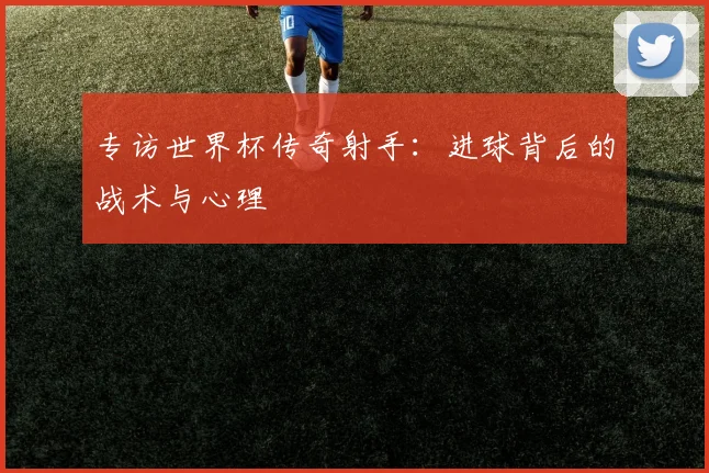专访世界杯传奇射手：进球背后的战术与心理