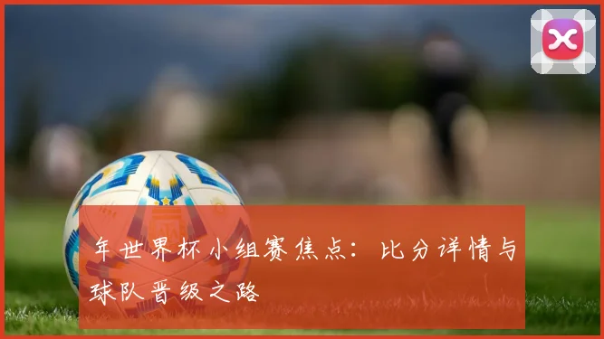 年世界杯小组赛焦点：比分详情与球队晋级之路