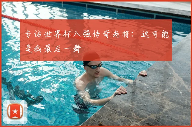 专访世界杯八强传奇老将：这可能是我最后一舞