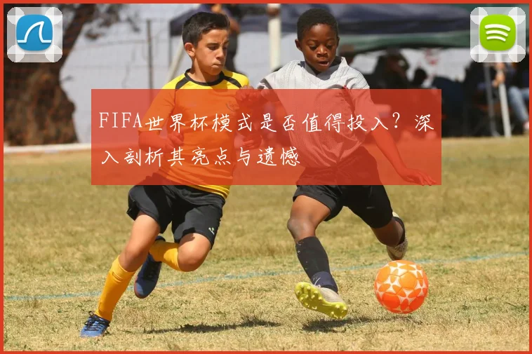 FIFA世界杯模式是否值得投入?深入剖析其亮点与遗憾