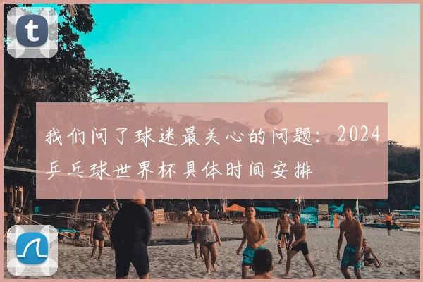 我们问了球迷最关心的问题:2024乒乓球世界杯具体时间安排