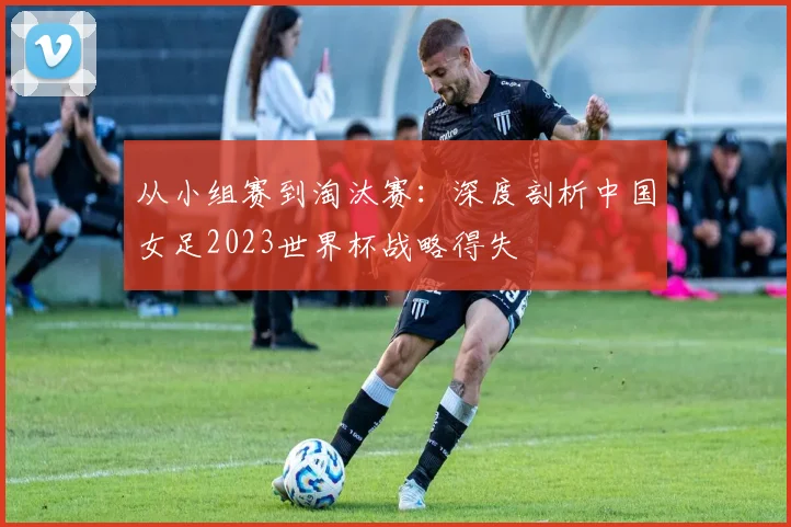 从小组赛到淘汰赛：深度剖析中国女足2023世界杯战略得失