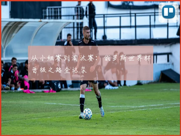 从小组赛到淘汰赛：俄罗斯世界杯晋级之路全记录