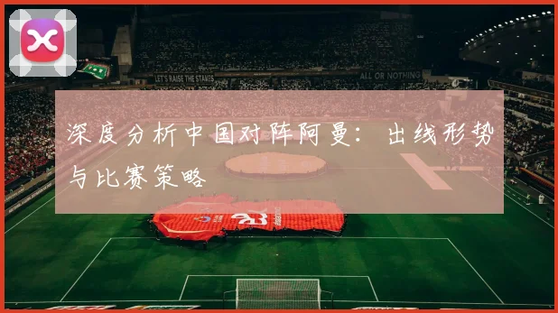 深度分析中国对阵阿曼:出线形势与比赛策略