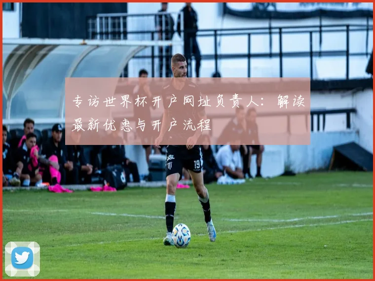 专访世界杯开户网址负责人：解读最新优惠与开户流程