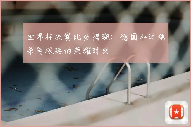世界杯决赛比分揭晓：德国加时绝杀阿根廷的荣耀时刻